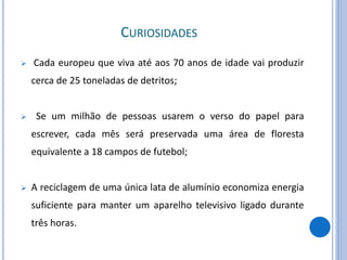 CURIOSIDADES
 Cada europeu que viva até aos 70 anos de idade vai produzir
cerca de 25 toneladas de detritos;
 Se um milhão de pessoas usarem o verso do papel para
escrever, cada mês será preservada uma área de floresta
equivalente a 18 campos de futebol;
 A reciclagem de uma única lata de alumínio economiza energia
suficiente para manter um aparelho televisivo ligado durante
três horas.
 