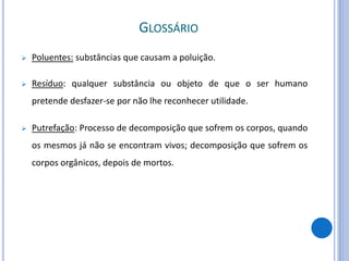  Poluentes: substâncias que causam a poluição.
 Resíduo: qualquer substância ou objeto de que o ser humano
pretende desfazer-se por não lhe reconhecer utilidade.
 Putrefação: Processo de decomposição que sofrem os corpos, quando
os mesmos já não se encontram vivos; decomposição que sofrem os
corpos orgânicos, depois de mortos.
GLOSSÁRIO
 