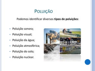 POLUIÇÃO
Podemos identificar diversos tipos de poluições:
• Poluição sonora;
• Poluição visual;
• Poluição da água;
• Poluição atmosférica;
• Poluição do solo;
• Poluição nuclear.
 