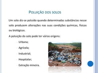 POLUIÇÃO DOS SOLOS
Um solo diz-se poluído quando determinadas substâncias nesse
solo produzem alterações nas suas condições químicas, físicas
ou biológicas.
A poluição do solo pode ter várias origens:
• Urbana;
• Agrícola;
• Industrial;
• Hospitalar;
• Extração mineira.
 