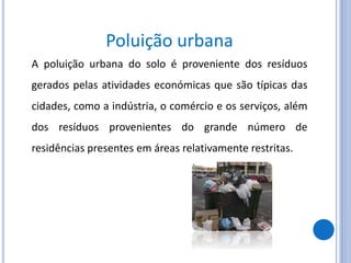 Poluição urbana
A poluição urbana do solo é proveniente dos resíduos
gerados pelas atividades económicas que são típicas das
cidades, como a indústria, o comércio e os serviços, além
dos resíduos provenientes do grande número de
residências presentes em áreas relativamente restritas.
 