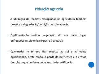 Poluição agrícola
A utilização de técnicas retrógradas na agricultura também
provoca a degradação/poluição do solo através:
• Desflorestação (retirar vegetação de um dado lugar,
enfraquece o solo e fica exposto à erosão);
• Queimadas (o terreno fica exposto ao sol e ao vento
ocasionando, deste modo, a perda de nutrientes e a erosão
do solo, o que também pode levar à desertificação).
 