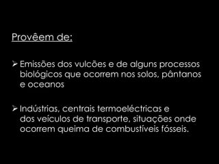 Provêem de: Emissões dos vulcões e de alguns processos biológicos que ocorrem nos solos, pântanos e oceanos Indústrias, centrais termoeléctricas e dos veículos de transporte, situações onde ocorrem queima de combustíveis fósseis. 