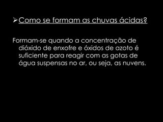 Como se formam as chuvas ácidas? Formam-se quando a concentração de dióxido de enxofre e óxidos de azoto é suficiente para reagir com as gotas de água suspensas no ar, ou seja, as nuvens.  