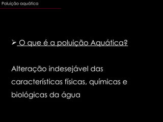 O que é a poluição Aquática? Alteração indesejável das características físicas, químicas e biológicas da água Poluição aquática 