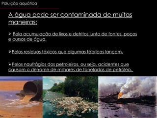 A água pode ser contaminada de muitas maneiras: Pela acumulação de lixos e detritos junto de fontes, poços e cursos de água. Pelos resíduos tóxicos que algumas fábricas lançam. Pelos naufrágios dos petroleiros, ou seja, acidentes que causam o derrame de milhares de toneladas de petróleo.  Poluição aquática 