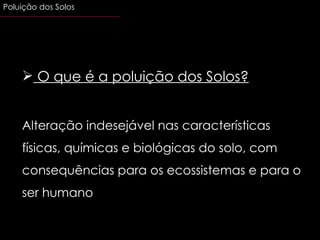 O que é a poluição dos Solos? Alteração indesejável nas características físicas, químicas e biológicas do solo, com consequências para os ecossistemas e para o ser humano Poluição dos Solos 