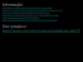 Informação:  http://www.explicatorium.com/Chuvas-acidas.php   http://www.infoescola.com/quimica/clorofluorcarboneto-cfc/   http://pt.wikipedia.org/wiki/Mar%C3%A9_negra   http://www.suapesquisa.com/o_que_e/desertificacao.htm http://pt.wikipedia.org/wiki/Pesticida http://www.temmaistudo.com/2011/04/16/eutrofizacao/   Site temático:  http://aulas.escolavirtual.pt/aulademo.php?flo=demos/aulas/cn8/aulas/cn8_20.flo   
