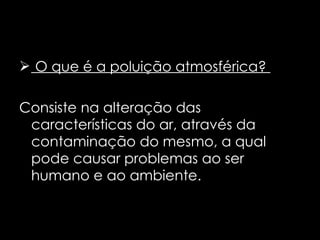 O que é a poluição atmosférica?  Consiste na alteração das características do ar, através da contaminação do mesmo, a qual pode causar problemas ao ser humano e ao ambiente. 
