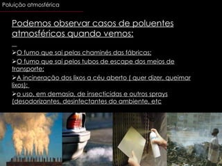 Podemos observar casos de poluentes atmosféricos quando vemos: O fumo que sai pelas chaminés das fábricas; O fumo que sai pelos tubos de escape dos meios de transporte; A incineração dos lixos a céu aberto ( quer dizer, queimar lixos);  o uso, em demasia, de insecticidas e outros sprays (desodorizantes, desinfectantes do ambiente, etc .)                                                           Poluição atmosférica 