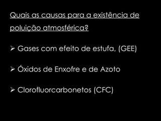 Quais as causas para a existência de poluição atmosférica? Gases com efeito de estufa, (GEE) Óxidos de Enxofre e de Azoto Clorofluorcarbonetos (CFC) 