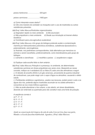 peixes herbívoros ....................... 520 ppm
peixes carnívoros ........................1400 ppm
a) Como interpretar esses dados?
b) Cite uma maneira de combater os mosquitos sem o uso de inseticidas ou outras
substâncias poluentes.
13) (Prof. Adão Marcos)Pesticidas organoclorados:
a) Degradam rápido no meio ambiente b) Bio-acumulam
c) Não prejudicam o meio ambiente d) Desde sua introdução só tiveram efeitos
benéficos
e) Contribuem para uma agricultura sustentável.
14) (Prof. Adão Marcos).::Um grupo de biólogos pretende avaliar a contaminação
marinha por hidrocarbonetos policíclicos aromáticos, substâncias lipossolúveis e,
potencialmente, carcinogênicas.
a) Assinale, nos parênteses correspondentes, toda alternativa que menciona os
animais a serem escolhidos, preferencialmente, como bioindicadores pelo grupo de
biólogos.
( ) camarão e cianofíceas ( ) mexilhão e peixes ( ) zooplâncton e algas
b) Explique cada escolha feita no item anterior.
15) (Prof. Adão Marcos).:Poluição é a presença, no ambiente, de determinadas
substâncias químicas em doses prejudiciais aos seres vivos. Baseando-se nesse
conceito, indique se é verdadeira (V) ou falsa (F) cada uma das afirmativas a seguir.
( ) O dióxido de enxofre (SO2) é um gás venenoso, proveniente da queima industrial
de combustíveis, que pode reagir com o vapor d'água na atmosfera, causando o efeito
estufa.
( ) Fertilizantes sintéticos e agrotóxicos, usados nas lavouras, podem poluir o solo e ás
águas dos rios, podendo alguns inseticidas acumular-se na cadeia alimentar e
concentrar-se nos níveis tróficos superiores.
( ) Não se pode abandonar o lixo urbano, a céu aberto, em áreas desabitadas,
devendo ser enterrado ou queimado para não constituir mais uma fonte de poluição.
A seqüência correta é
a) F - F - V.
b) V - V - V.
c) V - V - F.
d) V - F - V.
e) F - V - F.
Ajude na conservação da Limpeza da sala de aula, Lixo no Lixo, faça sua parte,
Mundo e a Escola Juscelino Kubitschek Agradece...(Prof. Adão Marcos).
 