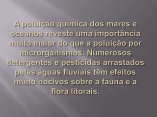 A poluição química dos mares e oceanos reveste uma importância muito maior do que a poluição por microrganismos. Numerosos detergentes e pesticidas arrastados pelas águas fluviais têm efeitos muito nocivos sobre a fauna e a flora litorais.