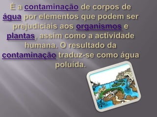 É a contaminação de corpos de água por elementos que podem ser  prejudiciais aos organismos e plantas, assim como a actividade humana. O resultado da contaminação traduz-se como água poluída.