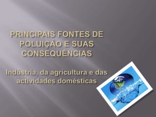   PRINCIPAIS FONTES DE POLUIÇÃO E SUAS CONSEQUÊNCIAS  Indústria, da agricultura e das actividades domésticas