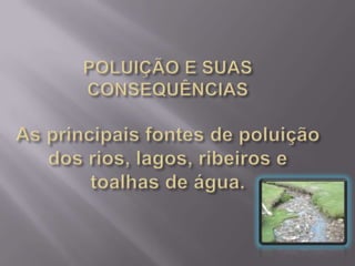 POLUIÇÃO E SUAS CONSEQUÊNCIAS  As principais fontes de poluição dos rios, lagos, ribeiros e toalhas de água. 