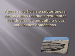 Águas superficiais e subterrâneas, são as águas residuais resultantes da indústria, da agricultura e das actividades domésticas.