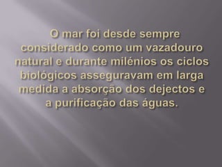   O mar foi desde sempre considerado como um vazadouro natural e durante milénios os ciclos biológicos asseguravam em larga medida a absorção dos dejectos e a purificação das águas. 