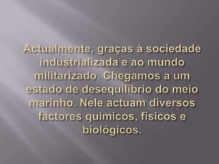 Actualmente, graças à sociedade industrializada e ao mundo militarizado. Chegamos a um estado de desequilíbrio do meio marinho. Nele actuam diversos factores químicos, físicos e biológicos.