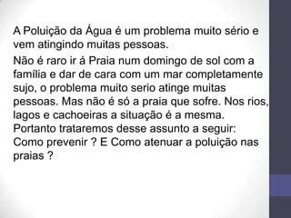 A Poluição da Água é um problema muito sério e
vem atingindo muitas pessoas.
Não é raro ir á Praia num domingo de sol com a
família e dar de cara com um mar completamente
sujo, o problema muito serio atinge muitas
pessoas. Mas não é só a praia que sofre. Nos rios,
lagos e cachoeiras a situação é a mesma.
Portanto trataremos desse assunto a seguir:
Como prevenir ? E Como atenuar a poluição nas
praias ?
 