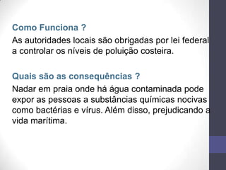 Como Funciona ?
As autoridades locais são obrigadas por lei federal
a controlar os níveis de poluição costeira.
Quais são as consequências ?
Nadar em praia onde há água contaminada pode
expor as pessoas a substâncias químicas nocivas
como bactérias e vírus. Além disso, prejudicando a
vida marítima.
 