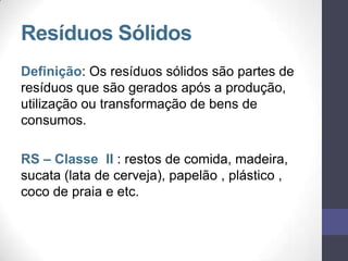 Resíduos Sólidos
Definição: Os resíduos sólidos são partes de
resíduos que são gerados após a produção,
utilização ou transformação de bens de
consumos.
RS – Classe II : restos de comida, madeira,
sucata (lata de cerveja), papelão , plástico ,
coco de praia e etc.
 