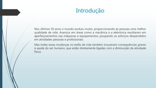 Introdução
Nos últimos 50 anos o mundo evoluiu muito, proporcionando às pessoas uma melhor
qualidade de vida. Avanços em áreas como a mecânica e a eletrónica resultaram em
aperfeiçoamentos nas máquinas e equipamentos, poupando os esforços despendidos
em atividades pessoais e profissionais.
Mas todas essas mudanças no estilo de vida também trouxeram consequências graves
à saúde do ser humano, que estão diretamente ligadas com a diminuição da atividade
física.
 