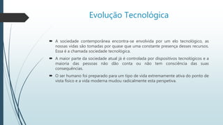 Evolução Tecnológica
 A sociedade contemporânea encontra-se envolvida por um elo tecnológico, as
nossas vidas são tomadas por quase que uma constante presença desses recursos.
Essa é a chamada sociedade tecnológica.
 A maior parte da sociedade atual já é controlada por dispositivos tecnológicos e a
maioria das pessoas não dão conta ou não tem consciência das suas
consequências.
 O ser humano foi preparado para um tipo de vida extremamente ativa do ponto de
vista físico e a vida moderna mudou radicalmente esta perspetiva.
 