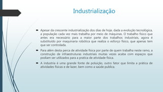 Industrialização
 Apesar da crescente industrialização dos dias de hoje, dada a evolução tecnológica,
a população cada vez mais trabalha por meio de máquinas. O trabalho físico que
antes era necessário para a maior parte dos trabalhos industriais, agora é
substituído por maquinaria robótica que realiza o esforço físico, que apenas tem
que ser controlada.
 Para além desta perca de atividade física por parte de quem trabalha neste ramo, a
construção de infraestruturas industriais muitas vezes acaba com espaços que
podiam ser utilizados para a pratica de atividade física.
 A industria é uma grande fonte de poluição, outro fator que limita a prática de
atividades físicas e de lazer, bem como a saúde publica.
 