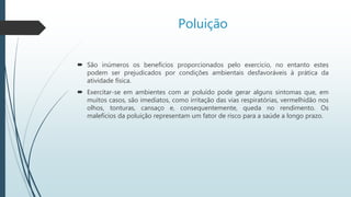 Poluição
 São inúmeros os benefícios proporcionados pelo exercício, no entanto estes
podem ser prejudicados por condições ambientais desfavoráveis à prática da
atividade física.
 Exercitar-se em ambientes com ar poluído pode gerar alguns sintomas que, em
muitos casos, são imediatos, como irritação das vias respiratórias, vermelhidão nos
olhos, tonturas, cansaço e, consequentemente, queda no rendimento. Os
malefícios da poluição representam um fator de risco para a saúde a longo prazo.
 