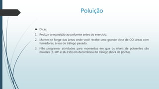 Poluição
 Dicas:
1. Reduzir a exposição ao poluente antes do exercício.
2. Manter-se longe das áreas onde você recebe uma grande dose de CO: áreas com
fumadores, áreas de tráfego pesado.
3. Não programar atividades para momentos em que os níveis de poluentes são
maiores (7-10h e 16-19h) em decorrência do tráfego (hora de ponta).
 