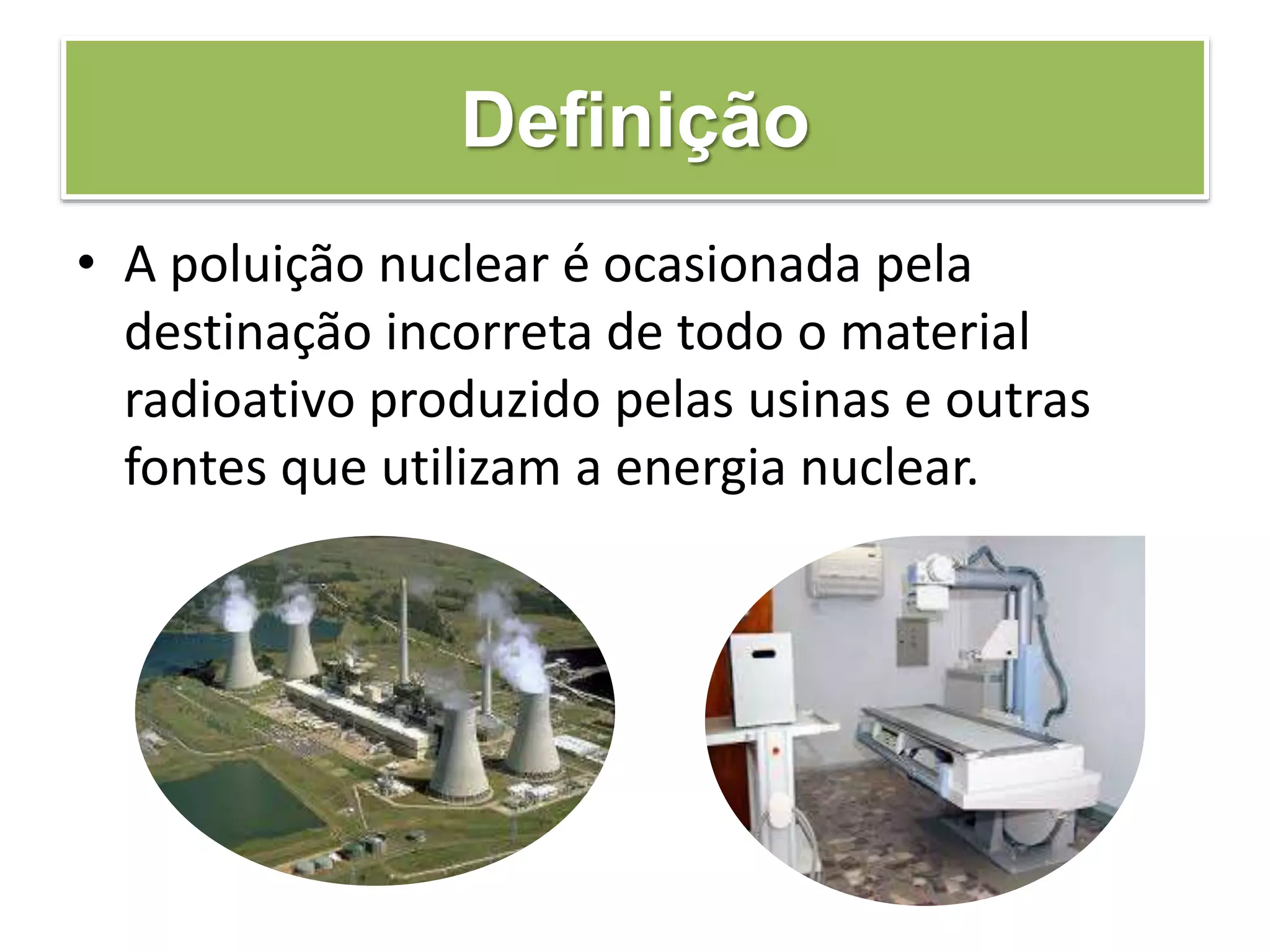Definição
• A poluição nuclear é ocasionada pela
destinação incorreta de todo o material
radioativo produzido pelas usinas e outras
fontes que utilizam a energia nuclear.
 