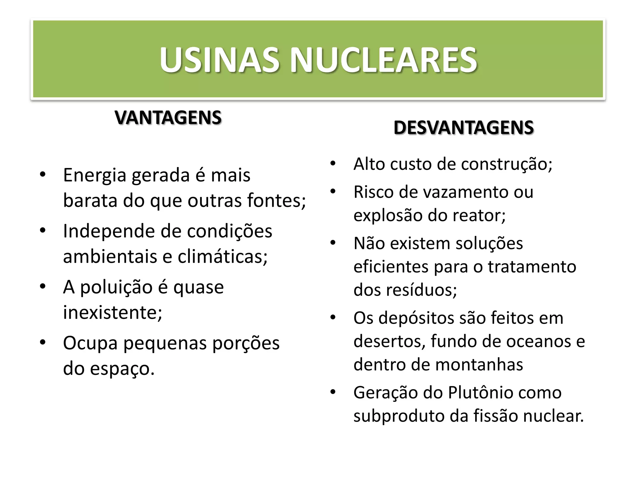 USINAS NUCLEARES
VANTAGENS
• Energia gerada é mais
barata do que outras fontes;
• Independe de condições
ambientais e climáticas;
• A poluição é quase
inexistente;
• Ocupa pequenas porções
do espaço.
DESVANTAGENS
• Alto custo de construção;
• Risco de vazamento ou
explosão do reator;
• Não existem soluções
eficientes para o tratamento
dos resíduos;
• Os depósitos são feitos em
desertos, fundo de oceanos e
dentro de montanhas
• Geração do Plutônio como
subproduto da fissão nuclear.
 