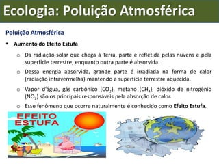 Poluição Atmosférica
 Aumento do Efeito Estufa
o Da radiação solar que chega à Terra, parte é refletida pelas nuvens e pela
superfície terrestre, enquanto outra parte é absorvida.
o Dessa energia absorvida, grande parte é irradiada na forma de calor
(radiação infravermelha) mantendo a superfície terrestre aquecida.
o Vapor d’água, gás carbônico (CO2), metano (CH4), dióxido de nitrogênio
(NO2) são os principais responsáveis pela absorção de calor.
o Esse fenômeno que ocorre naturalmente é conhecido como Efeito Estufa.
Ecologia: Poluição Atmosférica
 