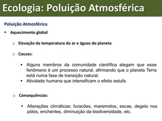 Ecologia: Poluição Atmosférica
Poluição Atmosférica
 Aquecimento global
o Elevação da temperatura do ar e águas do planeta
o Causas:
 Alguns membros da comunidade científica alegam que esse
fenômeno é um processo natural, afirmando que o planeta Terra
está numa fase de transição natural.
 Atividade humana que intensificam o efeito estufa
o Consequências:
 Alterações climáticas: furacões, maremotos, secas, degelo nos
pólos, enchentes, diminuição da biodiversidade, etc.
 