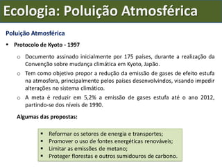 Poluição Atmosférica
 Protocolo de Kyoto - 1997
o Documento assinado inicialmente por 175 países, durante a realização da
Convenção sobre mudança climática em Kyoto, Japão.
o Tem como objetivo propor a redução da emissão de gases de efeito estufa
na atmosfera, principalmente pelos países desenvolvindos, visando impedir
alterações no sistema climático.
o A meta é reduzir em 5,2% a emissão de gases estufa até o ano 2012,
partindo-se dos níveis de 1990.
Algumas das propostas:
 Reformar os setores de energia e transportes;
 Promover o uso de fontes energéticas renováveis;
 Limitar as emissões de metano;
 Proteger florestas e outros sumidouros de carbono.
Ecologia: Poluição Atmosférica
 
