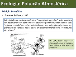 Poluição Atmosférica
 Protocolo de Kyoto – 1997
Foi estabelecido nesta conferência o “comércio de emissões” onde os países
em desenvolvimento com emissões abaixo do permitido podem vender suas
“cotas de emissão” aos países industrializados que podem também trocar por
plantações de florestas nestes países em desenvolvimento como “sumidouros
de carbono”
Os EUA, maior poluidor do
planeta, alegando prejuízos no
setor industrial, não aderiu ao
protocolo.
Ecologia: Poluição Atmosférica
 