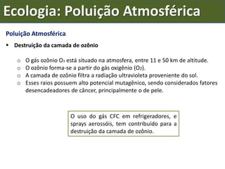 Poluição Atmosférica
 Destruição da camada de ozônio
o O gás ozônio O3 está situado na atmosfera, entre 11 e 50 km de altitude.
o O ozônio forma-se a partir do gás oxigênio (O2).
o A camada de ozônio filtra a radiação ultravioleta proveniente do sol.
o Esses raios possuem alto potencial mutagênico, sendo considerados fatores
desencadeadores de câncer, principalmente o de pele.
O uso do gás CFC em refrigeradores, e
sprays aerossóis, tem contribuído para a
destruição da camada de ozônio.
Ecologia: Poluição Atmosférica
 