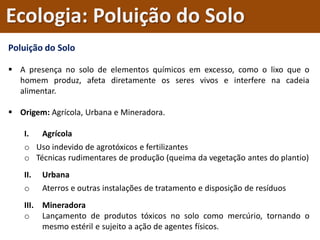 Poluição do Solo
 A presença no solo de elementos químicos em excesso, como o lixo que o
homem produz, afeta diretamente os seres vivos e interfere na cadeia
alimentar.
 Origem: Agrícola, Urbana e Mineradora.
I. Agrícola
o Uso indevido de agrotóxicos e fertilizantes
o Técnicas rudimentares de produção (queima da vegetação antes do plantio)
II. Urbana
o Aterros e outras instalações de tratamento e disposição de resíduos
III. Mineradora
o Lançamento de produtos tóxicos no solo como mercúrio, tornando o
mesmo estéril e sujeito a ação de agentes físicos.
Ecologia: Poluição do Solo
 