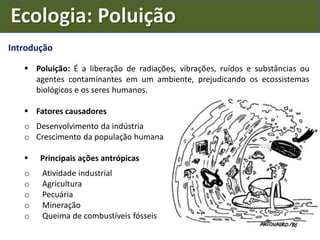 Introdução
 Poluição: É a liberação de radiações, vibrações, ruídos e substâncias ou
agentes contaminantes em um ambiente, prejudicando os ecossistemas
biológicos e os seres humanos.
 Fatores causadores
o Desenvolvimento da indústria
o Crescimento da população humana
 Principais ações antrópicas
o Atividade industrial
o Agricultura
o Pecuária
o Mineração
o Queima de combustíveis fósseis
Ecologia: Poluição
 