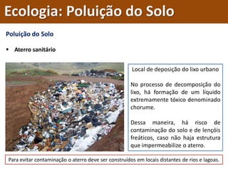 Poluição do Solo
 Aterro sanitário
Local de deposição do lixo urbano
No processo de decomposição do
lixo, há formação de um líquido
extremamente tóxico denominado
chorume.
Dessa maneira, há risco de
contaminação do solo e de lençóis
freáticos, caso não haja estrutura
que impermeabilize o aterro.
Para evitar contaminação o aterro deve ser construídos em locais distantes de rios e lagoas.
Ecologia: Poluição do Solo
 