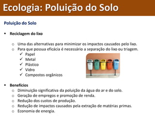 Poluição do Solo
 Reciclagem do lixo
o Uma das alternativas para minimizar os impactos causados pelo lixo.
o Para que possua eficácia é necessário a separação do lixo ou triagem.
 Papel
 Metal
 Plástico
 Vidro
 Compostos orgânicos
 Benefícios
o Diminuição significativa da poluição da água do ar e do solo.
o Geração de empregos e promoção de renda.
o Redução dos custos de produção.
o Redução de impactos causados pela extração de matérias primas.
o Economia de energia.
Ecologia: Poluição do Solo
 