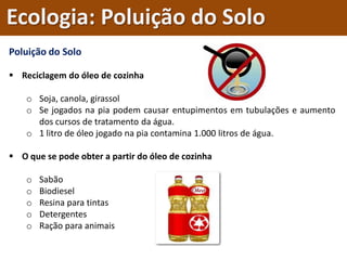 Poluição do Solo
 Reciclagem do óleo de cozinha
o Soja, canola, girassol
o Se jogados na pia podem causar entupimentos em tubulações e aumento
dos cursos de tratamento da água.
o 1 litro de óleo jogado na pia contamina 1.000 litros de água.
 O que se pode obter a partir do óleo de cozinha
o Sabão
o Biodiesel
o Resina para tintas
o Detergentes
o Ração para animais
Ecologia: Poluição do Solo
 