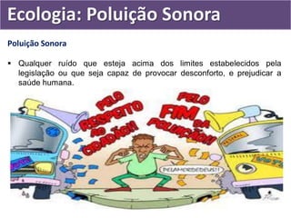 Poluição Sonora
 Qualquer ruído que esteja acima dos limites estabelecidos pela
legislação ou que seja capaz de provocar desconforto, e prejudicar a
saúde humana.
Ecologia: Poluição Sonora
 