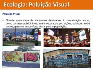 Poluição Visual
 Grande quantidade de elementos destinados à comunicação visual,
como cartazes publicitários, anúncios, placas, pichações, outdoors, entre
outros, gerando desconforto visual para a população.
Ecologia: Poluição Visual
 