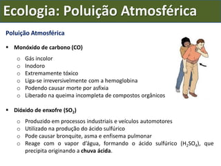 Poluição Atmosférica
 Monóxido de carbono (CO)
o Gás incolor
o Inodoro
o Extremamente tóxico
o Liga-se irreversivelmente com a hemoglobina
o Podendo causar morte por asfixia
o Liberado na queima incompleta de compostos orgânicos
 Dióxido de enxofre (SO2)
o Produzido em processos industriais e veículos automotores
o Utilizado na produção do ácido sulfúrico
o Pode causar bronquite, asma e enfisema pulmonar
o Reage com o vapor d’água, formando o ácido sulfúrico (H2SO4), que
precipita originando a chuva ácida.
Ecologia: Poluição Atmosférica
 