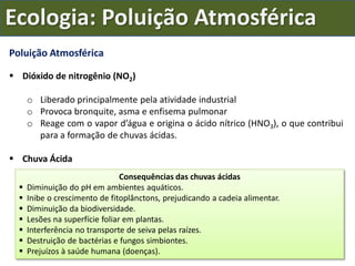 Poluição Atmosférica
 Dióxido de nitrogênio (NO2)
o Liberado principalmente pela atividade industrial
o Provoca bronquite, asma e enfisema pulmonar
o Reage com o vapor d’água e origina o ácido nítrico (HNO3), o que contribui
para a formação de chuvas ácidas.
 Chuva Ácida
Consequências das chuvas ácidas
 Diminuição do pH em ambientes aquáticos.
 Inibe o crescimento de fitoplânctons, prejudicando a cadeia alimentar.
 Diminuição da biodiversidade.
 Lesões na superfície foliar em plantas.
 Interferência no transporte de seiva pelas raízes.
 Destruição de bactérias e fungos simbiontes.
 Prejuízos à saúde humana (doenças).
Ecologia: Poluição Atmosférica
 