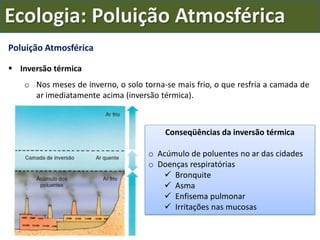 Poluição Atmosférica
 Inversão térmica
o Nos meses de inverno, o solo torna-se mais frio, o que resfria a camada de
ar imediatamente acima (inversão térmica).
Conseqüências da inversão térmica
o Acúmulo de poluentes no ar das cidades
o Doenças respiratórias
 Bronquite
 Asma
 Enfisema pulmonar
 Irritações nas mucosas
Ecologia: Poluição Atmosférica
 