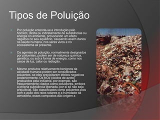 Tipos de Poluição
   Por poluição entende-se a introdução pelo
    homem, direta ou indiretamente de substâncias ou
    energia no ambiente, provocando um efeito
    negativo no seu equilíbrio, causando assim danos
    na saúde humana, nos seres vivos e no
    ecossistema ali presente.

   Os agentes de poluição, normalmente designados
    por poluentes, podem ser de natureza química,
    genética, ou sob a forma de energia, como nos
    casos de luz, calor ou radiação.

   Mesmo produtos relativamente benignos da
    atividade humana podem ser considerados
    poluentes, se eles precipitarem efeitos negativos
    posteriormente. Os NOx (óxidos de azoto)
    produzidos pela indústria, por exemplo, são
    frequentemente citados como poluidores, embora
    a própria substância libertada, por si só não seja
    prejudicial. São classificados como poluentes pois
    com a ação dos raios solares e a humidade da
    atmosfera, esses compostos dão origem a
 