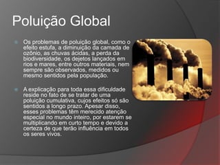 Poluição Global
   Os problemas de poluição global, como o
    efeito estufa, a diminuição da camada de
    ozônio, as chuvas ácidas, a perda da
    biodiversidade, os dejetos lançados em
    rios e mares, entre outros materiais, nem
    sempre são observados, medidos ou
    mesmo sentidos pela população.

   A explicação para toda essa dificuldade
    reside no fato de se tratar de uma
    poluição cumulativa, cujos efeitos só são
    sentidos a longo prazo. Apesar disso,
    esses problemas têm merecido atenção
    especial no mundo inteiro, por estarem se
    multiplicando em curto tempo e devido a
    certeza de que terão influência em todos
    os seres vivos.
 